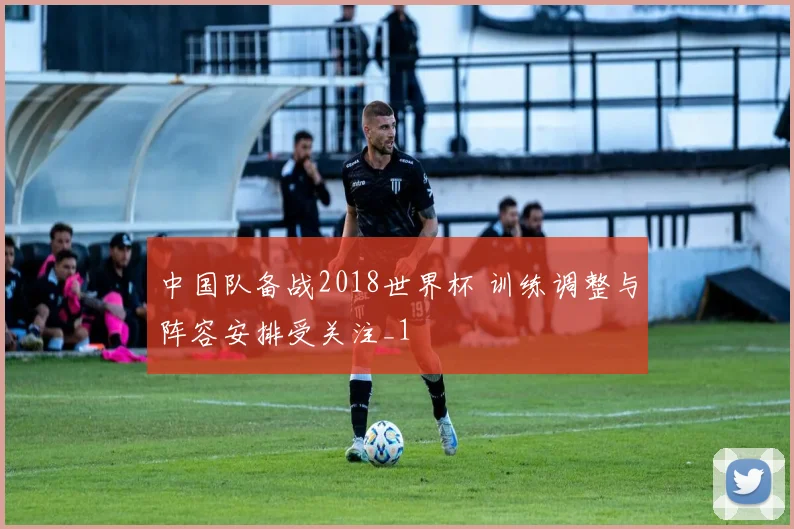 中国队备战2018世界杯 训练调整与阵容安排受关注_1