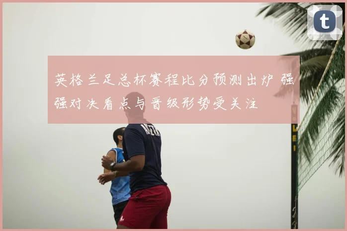 英格兰足总杯赛程比分预测出炉 强强对决看点与晋级形势受关注