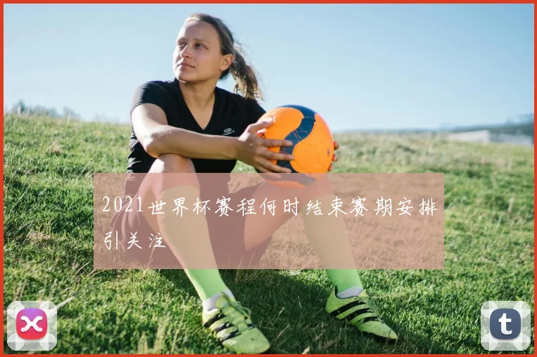 2021世界杯赛程何时结束赛期安排引关注