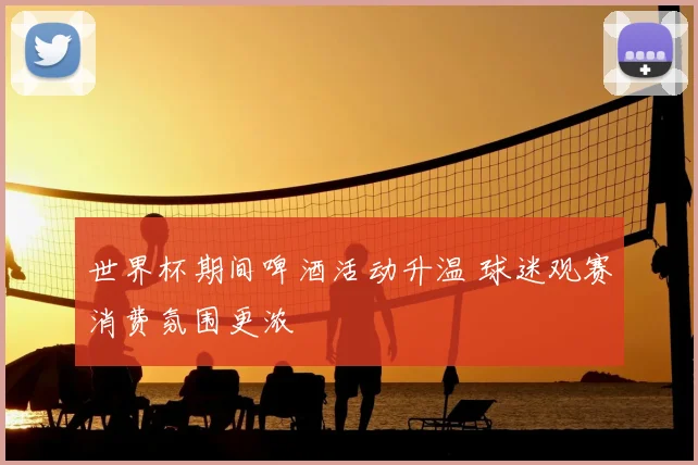 世界杯期间啤酒活动升温 球迷观赛消费氛围更浓