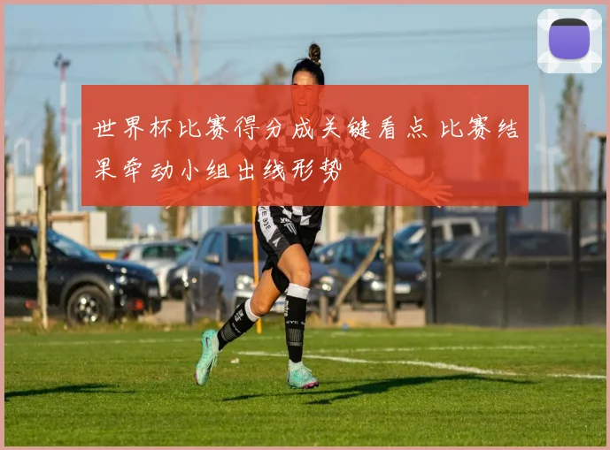 世界杯比赛得分成关键看点 比赛结果牵动小组出线形势